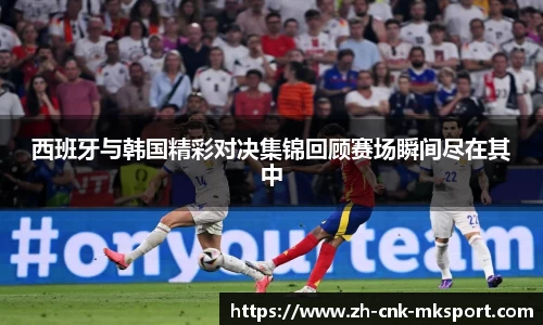 西班牙与韩国精彩对决集锦回顾赛场瞬间尽在其中